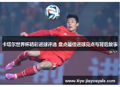 卡塔尔世界杯精彩进球评选 盘点最佳进球亮点与背后故事