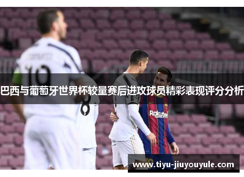 巴西与葡萄牙世界杯较量赛后进攻球员精彩表现评分分析