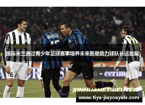 国际米兰通过青少年足球赛事培养未来新星助力球队长远发展