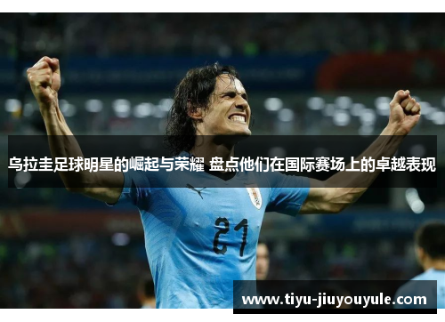 乌拉圭足球明星的崛起与荣耀 盘点他们在国际赛场上的卓越表现