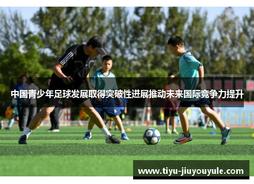 中国青少年足球发展取得突破性进展推动未来国际竞争力提升
