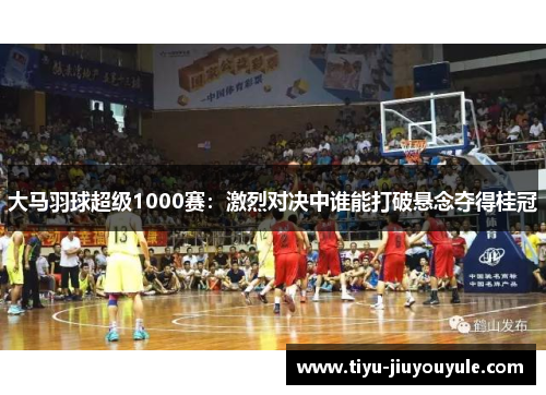 大马羽球超级1000赛：激烈对决中谁能打破悬念夺得桂冠