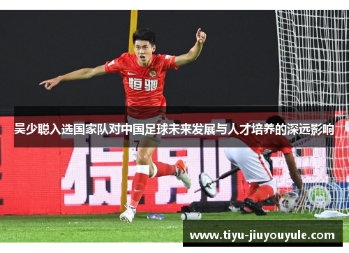 吴少聪入选国家队对中国足球未来发展与人才培养的深远影响
