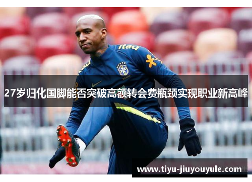27岁归化国脚能否突破高额转会费瓶颈实现职业新高峰