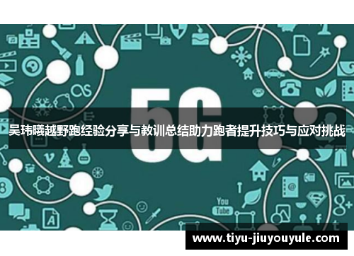 吴玮曦越野跑经验分享与教训总结助力跑者提升技巧与应对挑战
