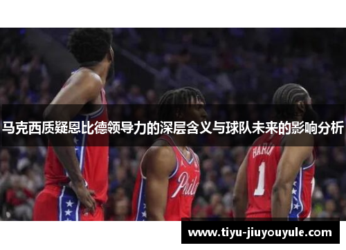马克西质疑恩比德领导力的深层含义与球队未来的影响分析
