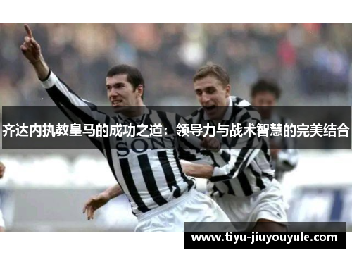 齐达内执教皇马的成功之道：领导力与战术智慧的完美结合