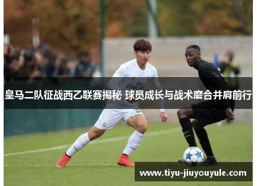 皇马二队征战西乙联赛揭秘 球员成长与战术磨合并肩前行
